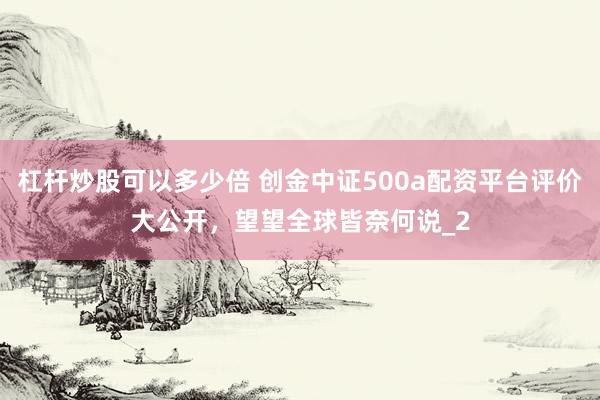 杠杆炒股可以多少倍 创金中证500a配资平台评价大公开，望望全球皆奈何说_2