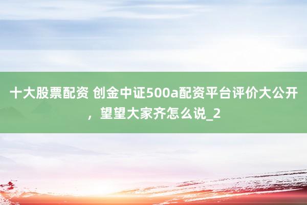 十大股票配资 创金中证500a配资平台评价大公开，望望大家齐怎么说_2