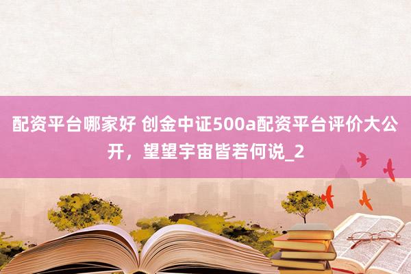配资平台哪家好 创金中证500a配资平台评价大公开,望望宇宙皆若何说_2