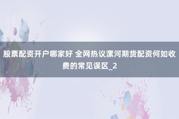 股票配资开户哪家好 全网热议漯河期货配资何如收费的常见误区_2