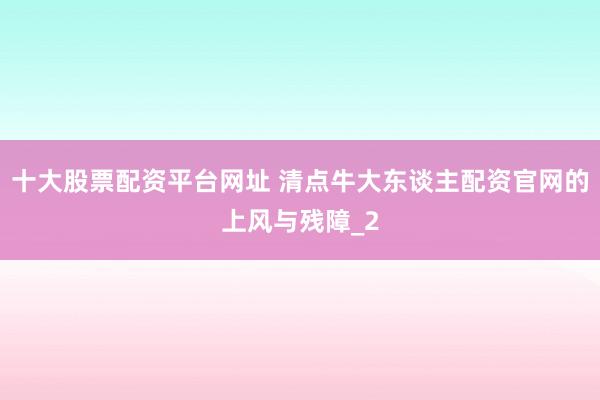 十大股票配资平台网址 清点牛大东谈主配资官网的上风与残障_2
