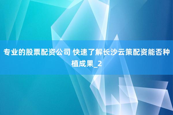 专业的股票配资公司 快速了解长沙云策配资能否种植成果_2