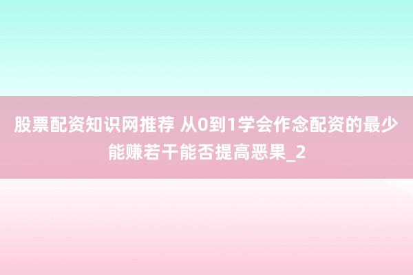 股票配资知识网推荐 从0到1学会作念配资的最少能赚若干能否提高恶果_2