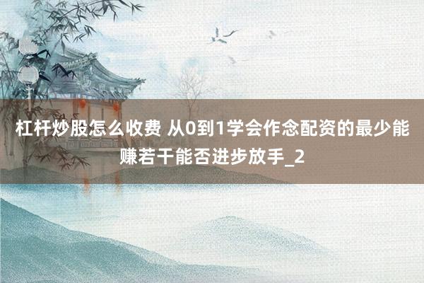 杠杆炒股怎么收费 从0到1学会作念配资的最少能赚若干能否进步放手_2