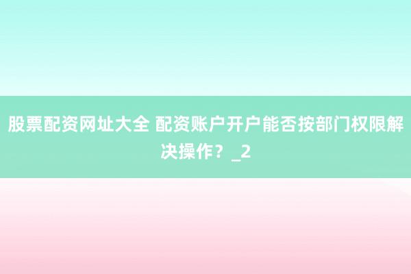 股票配资网址大全 配资账户开户能否按部门权限解决操作？_2