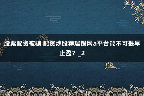 股票配资被骗 配资炒股荐瑞银网a平台能不可提早止盈？_2