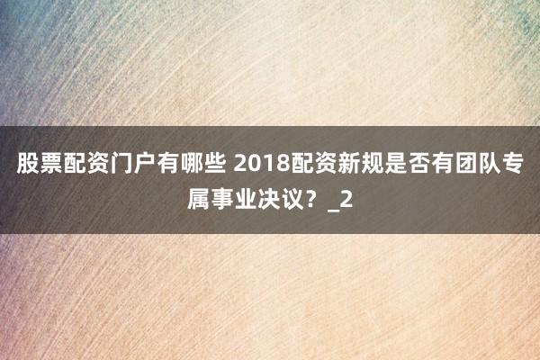 股票配资门户有哪些 2018配资新规是否有团队专属事业决议？_2