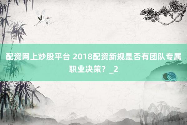 配资网上炒股平台 2018配资新规是否有团队专属职业决策？_2