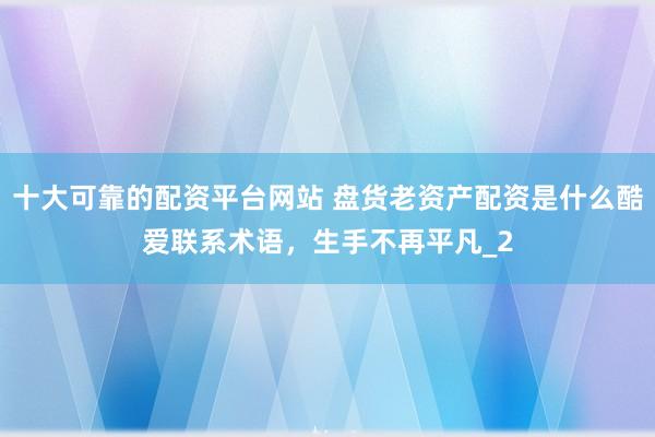 十大可靠的配资平台网站 盘货老资产配资是什么酷爱联系术语，生手不再平凡_2