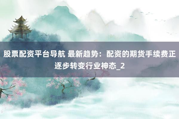 股票配资平台导航 最新趋势：配资的期货手续费正逐步转变行业神态_2