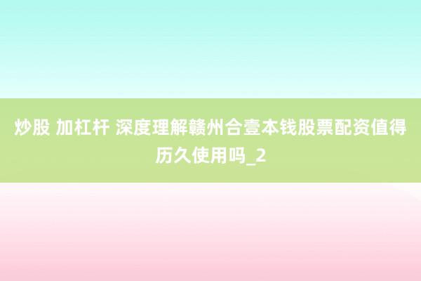 炒股 加杠杆 深度理解赣州合壹本钱股票配资值得历久使用吗_2