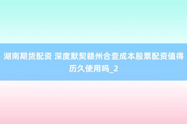 湖南期货配资 深度默契赣州合壹成本股票配资值得历久使用吗_2