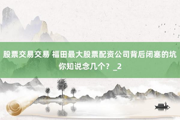 股票交易交易 福田最大股票配资公司背后闭塞的坑你知说念几个？_2