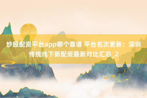 炒股配资平台app哪个靠谱 平台名次更新：深圳传统线下新配资最新对比汇总_2