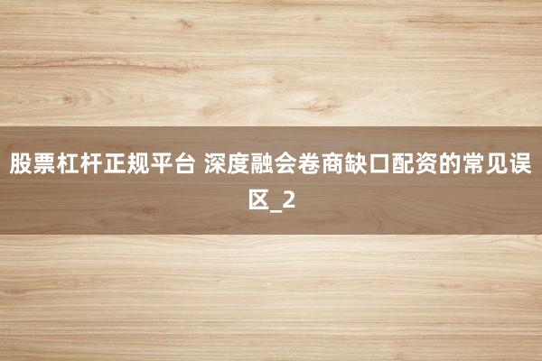 股票杠杆正规平台 深度融会卷商缺口配资的常见误区_2