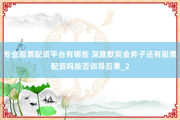 专业股票配资平台有哪些 深度默契金斧子还有股票配资吗能否训导后果_2