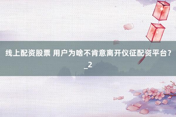 线上配资股票 用户为啥不肯意离开仪征配资平台？_2