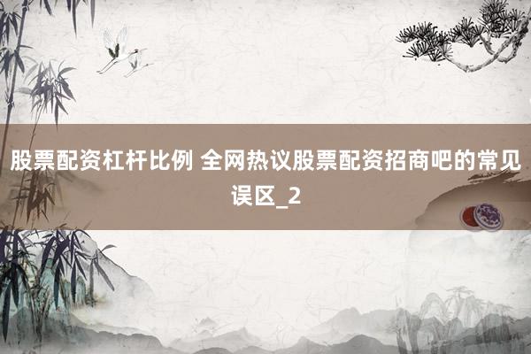 股票配资杠杆比例 全网热议股票配资招商吧的常见误区_2
