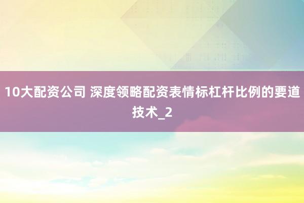 10大配资公司 深度领略配资表情标杠杆比例的要道技术_2
