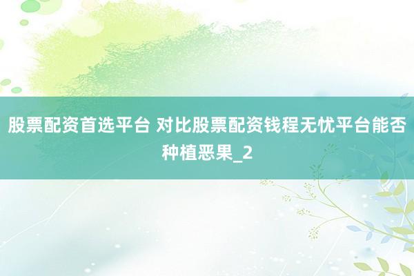 股票配资首选平台 对比股票配资钱程无忧平台能否种植恶果_2