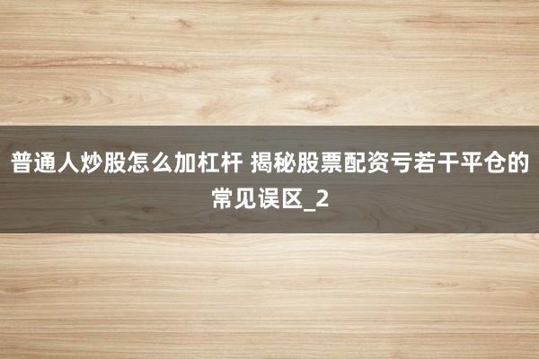 普通人炒股怎么加杠杆 揭秘股票配资亏若干平仓的常见误区_2