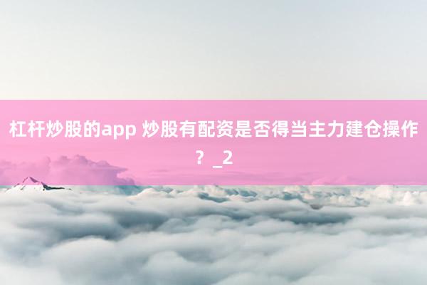 杠杆炒股的app 炒股有配资是否得当主力建仓操作？_2