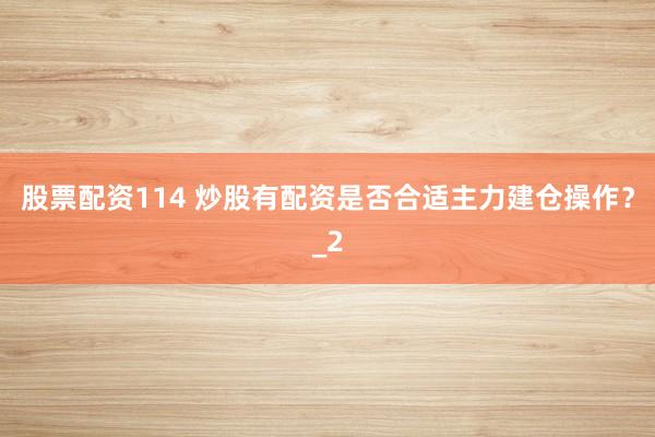 股票配资114 炒股有配资是否合适主力建仓操作？_2