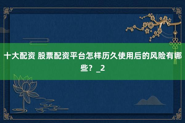 十大配资 股票配资平台怎样历久使用后的风险有哪些？_2