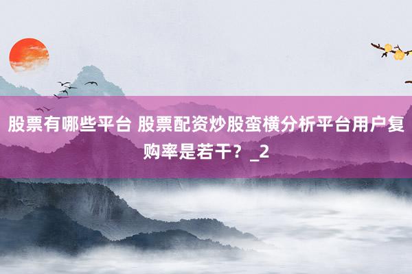 股票有哪些平台 股票配资炒股蛮横分析平台用户复购率是若干？_2