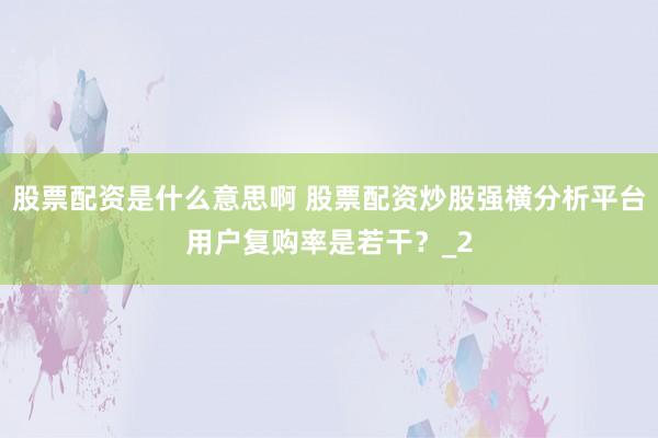 股票配资是什么意思啊 股票配资炒股强横分析平台用户复购率是若干？_2