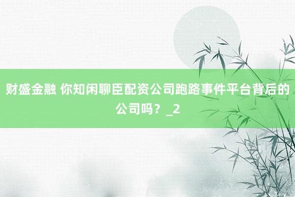 财盛金融 你知闲聊臣配资公司跑路事件平台背后的公司吗？_2