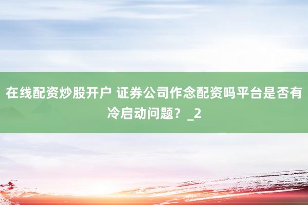 在线配资炒股开户 证券公司作念配资吗平台是否有冷启动问题？_2