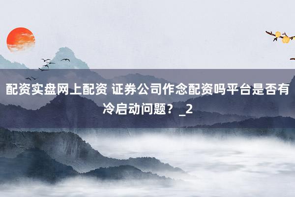 配资实盘网上配资 证券公司作念配资吗平台是否有冷启动问题？_2