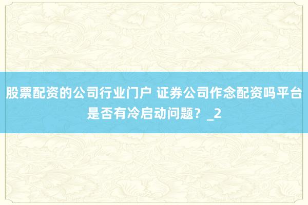 股票配资的公司行业门户 证券公司作念配资吗平台是否有冷启动问题？_2