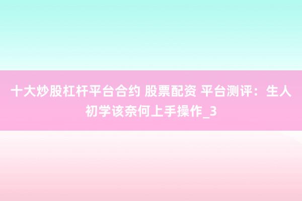 十大炒股杠杆平台合约 股票配资 平台测评：生人初学该奈何上手操作_3