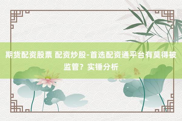 期货配资股票 配资炒股-首选配资通平台有莫得被监管？实锤分析