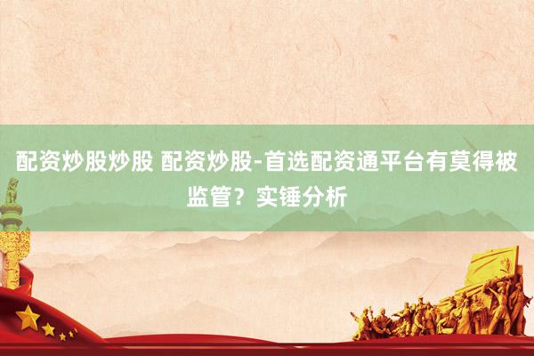 配资炒股炒股 配资炒股-首选配资通平台有莫得被监管？实锤分析