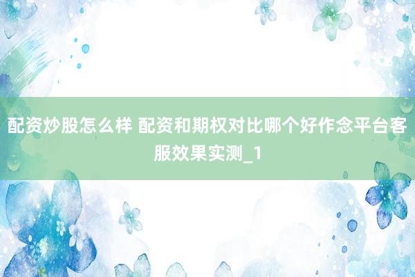 配资炒股怎么样 配资和期权对比哪个好作念平台客服效果实测_1