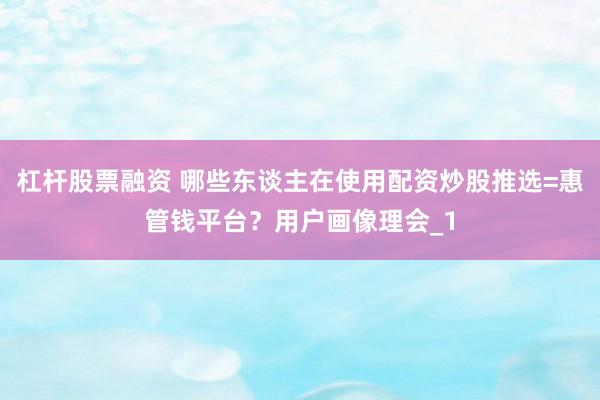 杠杆股票融资 哪些东谈主在使用配资炒股推选=惠管钱平台？用户画像理会_1