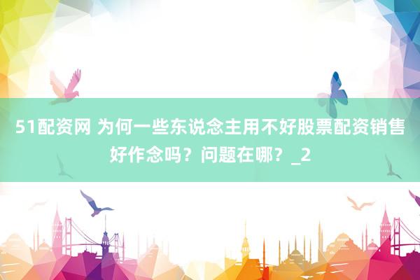 51配资网 为何一些东说念主用不好股票配资销售好作念吗？问题在哪？_2
