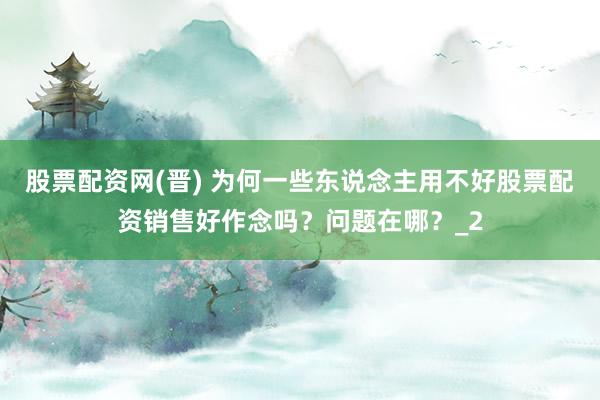 股票配资网(晋) 为何一些东说念主用不好股票配资销售好作念吗？问题在哪？_2