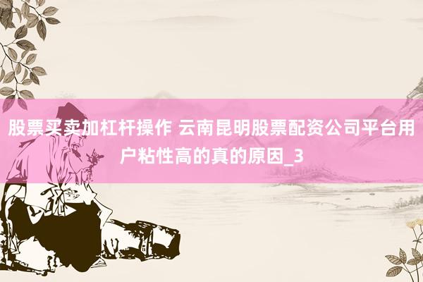 股票买卖加杠杆操作 云南昆明股票配资公司平台用户粘性高的真的原因_3