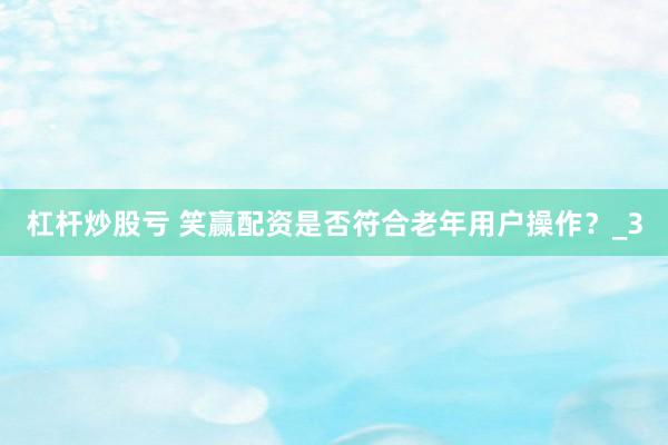 杠杆炒股亏 笑赢配资是否符合老年用户操作？_3