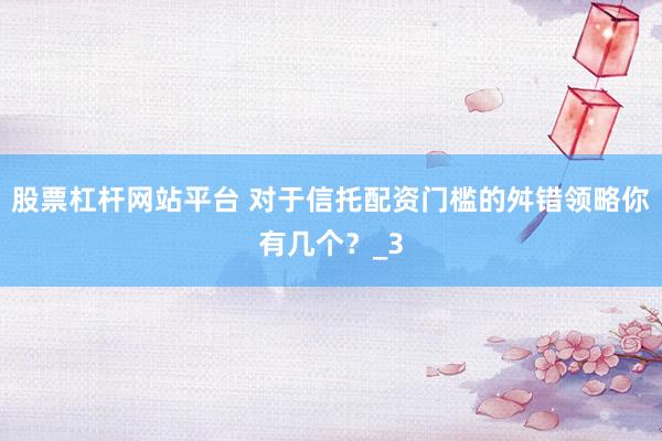 股票杠杆网站平台 对于信托配资门槛的舛错领略你有几个？_3