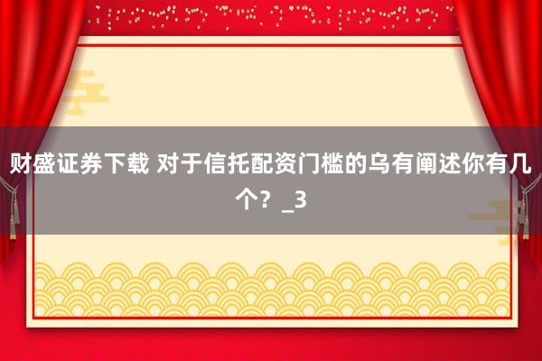 财盛证券下载 对于信托配资门槛的乌有阐述你有几个？_3