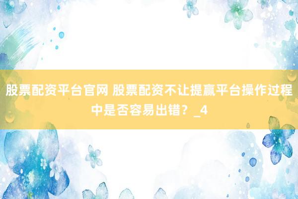 股票配资平台官网 股票配资不让提赢平台操作过程中是否容易出错？_4