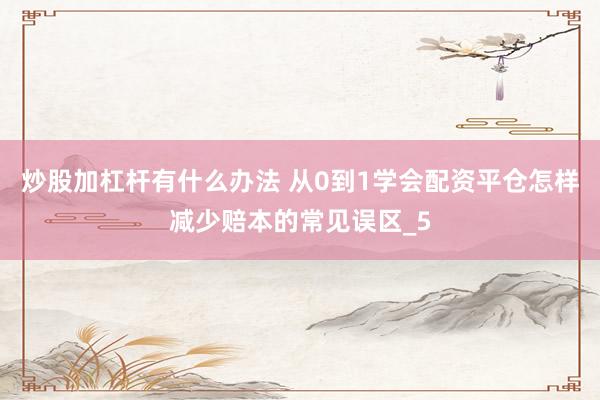炒股加杠杆有什么办法 从0到1学会配资平仓怎样减少赔本的常见误区_5