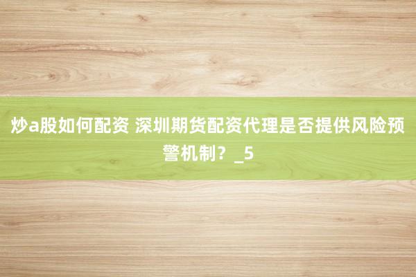炒a股如何配资 深圳期货配资代理是否提供风险预警机制？_5