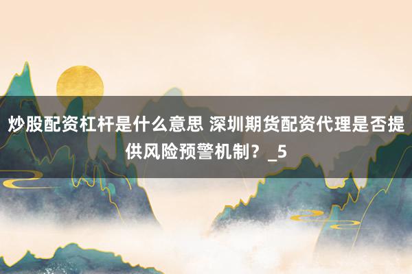 炒股配资杠杆是什么意思 深圳期货配资代理是否提供风险预警机制？_5