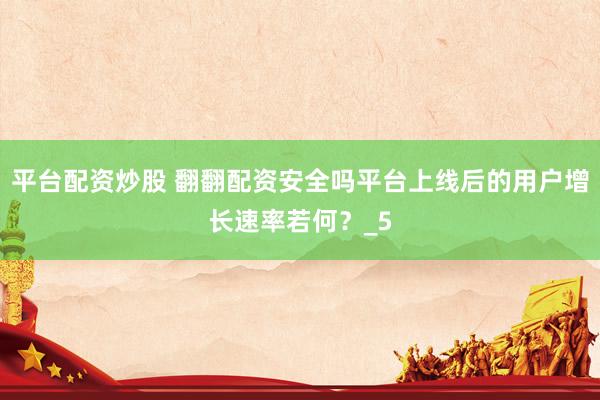 平台配资炒股 翻翻配资安全吗平台上线后的用户增长速率若何？_5